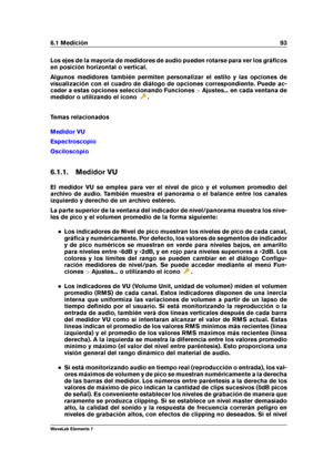 Page 1016.1 Medición 93
Los ejes de la mayoría de medidores de audio pueden rotarse para ver los gráﬁcos
en posición horizontal o vertical.
Algunos medidores también permiten personalizar el estilo y las opciones de
visualización con el cuadro de diálogo de opciones correspondiente. Puede ac-
ceder a estas opciones seleccionando Funciones >Ajustes... en cada ventana de
medidor o utilizando el icono
.
Temas relacionados
Medidor VU
Espectroscopio
Osciloscopio
6.1.1. Medidor VU
El medidor VU se emplea para ver el...