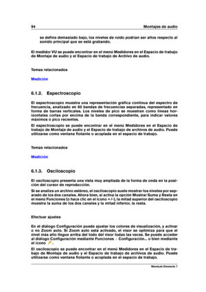 Page 10294 Montajes de audio
se deﬁne demasiado bajo, los niveles de ruido podrían ser altos respecto al
sonido principal que se está grabando.
El medidor VU se puede encontrar en el menú Medidores en el Espacio de trabajo
de Montaje de audio y el Espacio de trabajo de Archivo de audio.
Temas relacionados
Medición
6.1.2. Espectroscopio
El espectroscopio muestra una representación gráﬁca continua del espectro de
frecuencia, analizado en 60 bandas de frecuencias separadas, representado en
forma de barras...