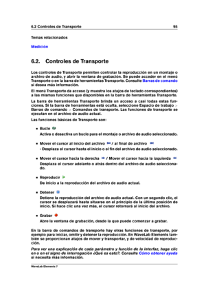 Page 1036.2 Controles de Transporte 95
Temas relacionados
Medición
6.2. Controles de Transporte
Los controles de Transporte permiten controlar la reproducción en un montaje o
archivo de audio, y abrir la ventana de grabación. Se puede acceder en el menú
Transporte o en la barra de herramientas Transporte. Consulte
Barras de comando
si desea más información.
El menú Transporte da acceso (y muestra los atajos de teclado correspondientes)
a las mismas funciones que disponibles en la barra de herramientas...