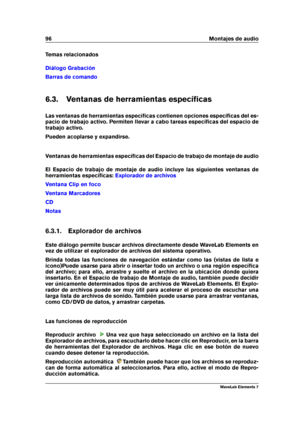 Page 10496 Montajes de audio
Temas relacionados
Diálogo Grabación
Barras de comando
6.3. Ventanas de herramientas especíﬁcas
Las ventanas de herramientas especíﬁcas contienen opciones especíﬁcas del es-
pacio de trabajo activo. Permiten llevar a cabo tareas especíﬁcas del espacio de
trabajo activo.
Pueden acoplarse y expandirse.
Ventanas de herramientas especíﬁcas del Espacio de trabajo de montaje de audio
El Espacio de trabajo de montaje de audio incluye las siguientes ventanas de
herramientas especíﬁcas:...