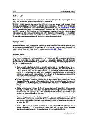 Page 108100 Montajes de audio
6.3.4. CD
Esta ventana de herramientas especíﬁcas incluye todas las funciones para crear
un CD o un DVD-A de audio en WaveLab Elements.
Muestra una lista con las pistas del CD e información sobre cada una de ellas.
Puede editar cada pista y las propiedades de reproducción del CD. También puede
acceder a las funciones para veriﬁcar su conformidad con los
estándares de Red
Book
, añadir y editar texto del CD, agregar códigos UPC/EAN, generar un informe
del CD y grabar el CD. También...