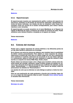 Page 112104 Montajes de audio
Medición
6.4.3. Espectroscopio
El espectroscopio muestra una representación gráﬁca continua del espectro de
frecuencia, analizado en 60 bandas de frecuencias separadas, representado en
forma de barras verticales. Los niveles de pico se muestran como líneas hor-
izontales cortas por encima de la banda correspondiente, para indicar valores
máximos o pico recientes.
El espectroscopio se puede encontrar en el menú Medidores en el Espacio de
trabajo de Montaje de audio y el Espacio de...