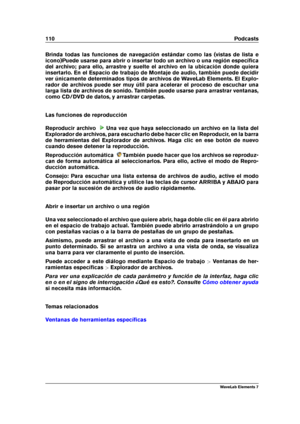 Page 118110 Podcasts
Brinda todas las funciones de navegación estándar como las (vistas de lista e
icono)Puede usarse para abrir o insertar todo un archivo o una región especíﬁca
del archivo; para ello, arrastre y suelte el archivo en la ubicación donde quiera
insertarlo. En el Espacio de trabajo de Montaje de audio, también puede decidir
ver únicamente determinados tipos de archivos de WaveLab Elements. El Explo-
rador de archivos puede ser muy útil para acelerar el proceso de escuchar una
larga lista de...