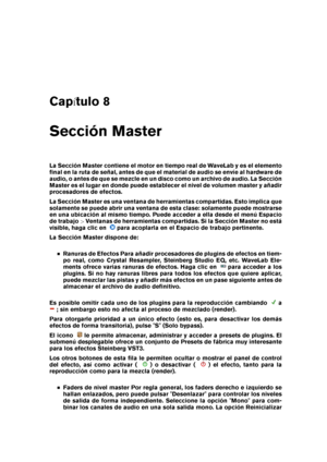 Page 119Cap tulo 8
Sección Master
La Sección Master contiene el motor en tiempo real de WaveLab y es el elemento
ﬁnal en la ruta de señal, antes de que el material de audio se envíe al hardware de
audio, o antes de que se mezcle en un disco como un archivo de audio. La Sección
Master es el lugar en donde puede establecer el nivel de volumen master y añadir
procesadores de efectos.
La Sección Master es una ventana de herramientas compartidas. Esto implica que
solamente se puede abrir una ventana de esta clase:...