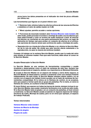 Page 120112 Sección Master
picos borra los datos presentes en el indicador de nivel de picos utilizado
por última vez.
Las herramientas que ﬁguran en el panel inferior son:
Reiniciar todo: elimina todos los efectos activos de las ranuras de Efectos
y establece el valor de salida master en 0 dB.
Menú ajustes: permite acceder a varias opciones.
Funciones de mezclado (render): abre Ventana Mezclar onda (render) . De
este modo, podrá procesar el archivo o montaje de audio con los efectos que
haya seleccionado y...