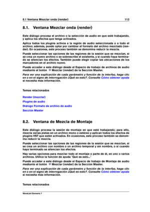 Page 1218.1 Ventana Mezclar onda (render) 113
8.1. Ventana Mezclar onda (render)
Este diálogo procesa el archivo o la selección de audio en que esté trabajando,
y aplica los efectos que tenga activados.
Aplica todos los plugins activos a la región de audio seleccionada o a todo el
archivo; además, puede optar por cambiar el formato del archivo mezclado (ren-
der). En ocasiones, este proceso también se denomina reducir la mezcla.
Puede seleccionar las opciones de las regiones de la sesión que se mezclan, si
se...