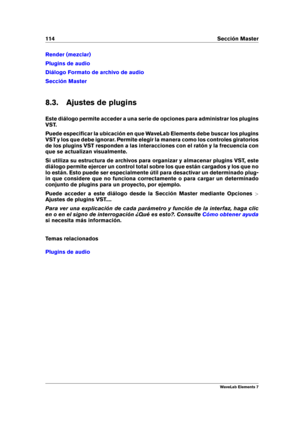 Page 122114 Sección Master
Render (mezclar)
Plugins de audio
Diálogo Formato de archivo de audio
Sección Master
8.3. Ajustes de plugins
Este diálogo permite acceder a una serie de opciones para administrar los plugins
VST.
Puede especiﬁcar la ubicación en que WaveLab Elements debe buscar los plugins
VST y los que debe ignorar. Permite elegir la manera como los controles giratorios
de los plugins VST responden a las interacciones con el ratón y la frecuencia con
que se actualizan visualmente.
Si utiliza su...