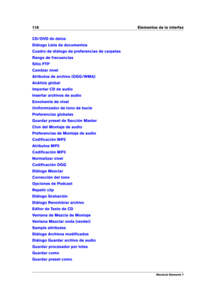 Page 124116 Elementos de la interfaz
CD/DVD de datos
Diálogo Lista de documentos
Cuadro de diálogo de preferencias de carpetas
Rango de frecuencias
Sitio FTP
Cambiar nivel
Atributos de archivo (OGG/WMA)
Análisis global
Importar CD de audio
Insertar archivos de audio
Envolvente de nivel
Uniformizador de tono de bucle
Preferencias globales
Guardar preset de Sección Master
Clon del Montaje de audio
Preferencias de Montaje de audio
Codiﬁcación MP2
Atributos MP3
Codiﬁcación MP3
Normalizar nivel
Codiﬁcación OGG...