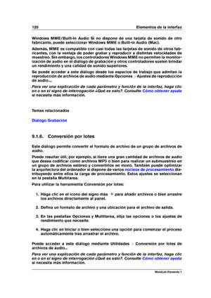 Page 128120 Elementos de la interfaz
Windows MME/Built-In Audio Si no dispone de una tarjeta de sonido de otro
fabricante, puede seleccionar Windows MME o Built-in Audio (Mac).
Además, MME es compatible con casi todas las tarjetas de sonido de otros fab-
ricantes, con la ventaja de poder grabar y reproducir a distintas velocidades de
muestreo. Sin embargo, los controladores Windows MME no permiten la monitor-
ización de audio en el diálogo de grabación y otros controladores suelen brindar
un rendimiento y una...