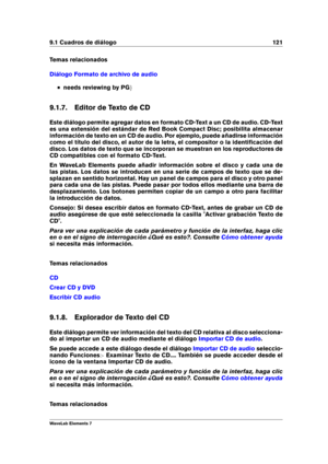 Page 1299.1 Cuadros de diálogo 121
Temas relacionados
Diálogo Formato de archivo de audio
needs reviewing by PG g
9.1.7. Editor de Texto de CD
Este diálogo permite agregar datos en formato CD-Text a un CD de audio. CD-Text
es una extensión del estándar de Red Book Compact Disc; posibilita almacenar
información de texto en un CD de audio. Por ejemplo, puede añadirse información
como el título del disco, el autor de la letra, el compositor o la identiﬁcación del
disco. Los datos de texto que se incorporan se...