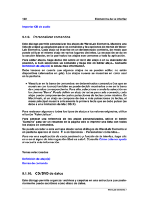 Page 130122 Elementos de la interfaz
Importar CD de audio
9.1.9. Personalizar comandos
Este diálogo permite personalizar los atajos de WaveLab Elements. Muestra una
lista de atajos ya asignados para los comandos y las opciones de menús de Wave-
Lab Elements. Cada atajo se inscribe en un determinado contexto, de modo que
puede utilizar el mismo atajo en varios lugares distintos. La excepción se da en
la sección Master, en la que todos los atajos son comunes a toda la aplicación.
Para editar atajos, haga doble...