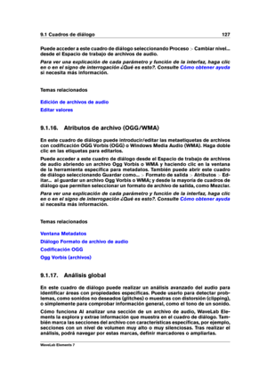 Page 1359.1 Cuadros de diálogo 127
Puede acceder a este cuadro de diálogo seleccionando Proceso >Cambiar nivel...
desde el Espacio de trabajo de archivos de audio.
Para ver una explicación de cada parámetro y función de la interfaz, haga clic
en o en el signo de interrogación ¿Qué es esto?. Consulte
Cómo obtener ayuda
si necesita más información.
Temas relacionados
Edición de archivos de audio
Editar valores
9.1.16. Atributos de archivo (OGG/WMA)
En este cuadro de diálogo puede introducir/editar las...