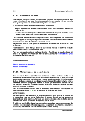 Page 138130 Elementos de la interfaz
9.1.20. Envolvente de nivel
Este diálogo permite crear un envolvente de volumen que se puede aplicar a un
rango seleccionado o a todo el archivo de audio. Puede resultar útil, por ejemplo,
para igualar partes con mucho volumen y otras con poco.
El envolvente puede editarse de las formas siguientes:
Haga doble clic en la línea para añadir un punto. Para eliminarlo, haga doble
clic en él.
Al seleccionar varios puntos (haciendo clic con la tecla [Shift] pulsada) puede
desplazar...