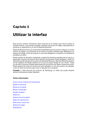 Page 15Cap tulo 3
Utilizar la interfaz
Esta sección contiene información sobre opciones de la interfaz cuya función puede no
resultar evidente, y que pueden ayudarle a acelerar el proceso de trabajo, especialmente al
aumentar su experiencia en el uso de WaveLab Elements.
WaveLab Elements tiene una sorprendente ﬂexibilidad para que pueda conﬁgurar su propio
entorno de trabajo. Los elementos de la interfaz se pueden organizar para adaptarlos a su
sistema de trabajo, al tipo de proyecto en que esté trabajando, y...