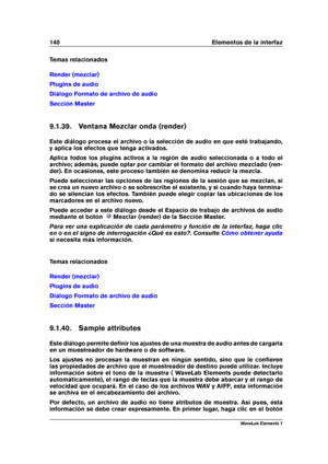 Page 148140 Elementos de la interfaz
Temas relacionados
Render (mezclar)
Plugins de audio
Diálogo Formato de archivo de audio
Sección Master
9.1.39. Ventana Mezclar onda (render)
Este diálogo procesa el archivo o la selección de audio en que esté trabajando,
y aplica los efectos que tenga activados.
Aplica todos los plugins activos a la región de audio seleccionada o a todo el
archivo; además, puede optar por cambiar el formato del archivo mezclado (ren-
der). En ocasiones, este proceso también se denomina...