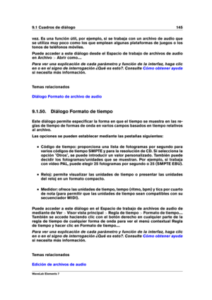 Page 1539.1 Cuadros de diálogo 145
vez. Es una función útil, por ejemplo, si se trabaja con un archivo de audio que
se utiliza muy poco como los que emplean algunas plataformas de juegos o los
tonos de teléfonos móviles.
Puede acceder a este diálogo desde el Espacio de trabajo de archivos de audio
en Archivo >Abrir como....
Para ver una explicación de cada parámetro y función de la interfaz, haga clic
en o en el signo de interrogación ¿Qué es esto?. Consulte
Cómo obtener ayuda
si necesita más información.
Temas...