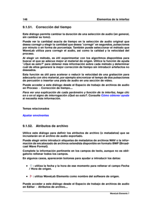 Page 154146 Elementos de la interfaz
9.1.51. Corrección del tiempo
Este diálogo permite cambiar la duración de una selección de audio (en general,
sin cambiar su tono).
Puede ver la cantidad exacta de tiempo en la selección de audio original que
desea corregir y elegir la cantidad que desea "corregir" en segundos, pulsaciones
por minuto o en forma de porcentaje. También puede seleccionar el método que
WaveLab utiliza para corregir el audio, así como la calidad y la velocidad del
proceso.
Al elegir un...