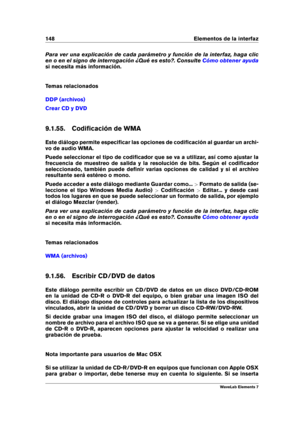Page 156148 Elementos de la interfaz
Para ver una explicación de cada parámetro y función de la interfaz, haga clic
en o en el signo de interrogación ¿Qué es esto?. Consulte
Cómo obtener ayuda
si necesita más información.
Temas relacionados
DDP (archivos)
Crear CD y DVD
9.1.55. Codiﬁcación de WMA
Este diálogo permite especiﬁcar las opciones de codiﬁcación al guardar un archi-
vo de audio WMA.
Puede seleccionar el tipo de codiﬁcador que se va a utilizar, así como ajustar la
frecuencia de muestreo de salida y la...