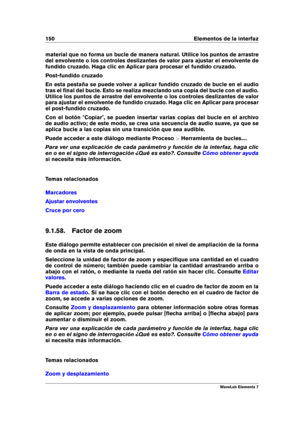 Page 158150 Elementos de la interfaz
material que no forma un bucle de manera natural. Utilice los puntos de arrastre
del envolvente o los controles deslizantes de valor para ajustar el envolvente de
fundido cruzado. Haga clic en Aplicar para procesar el fundido cruzado.
Post-fundido cruzado
En esta pestaña se puede volver a aplicar fundido cruzado de bucle en el audio
tras el ﬁnal del bucle. Esto se realiza mezclando una copia del bucle con el audio.
Utilice los puntos de arrastre del envolvente o los controles...