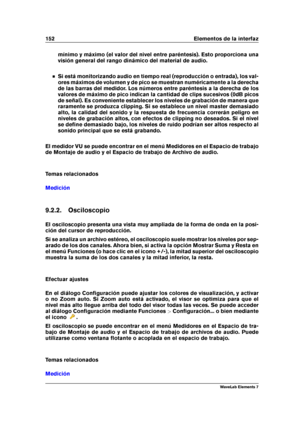 Page 160152 Elementos de la interfaz
mínimo y máximo (el valor del nivel entre paréntesis). Esto proporciona una
visión general del rango dinámico del material de audio.
Si está monitorizando audio en tiempo real (reproducción o entrada), los val-
ores máximos de volumen y de pico se muestran numéricamente a la derecha
de las barras del medidor. Los números entre paréntesis a la derecha de los
valores de máximo de pico indican la cantidad de clips sucesivos (0dB picos
de señal). Es conveniente establecer los...