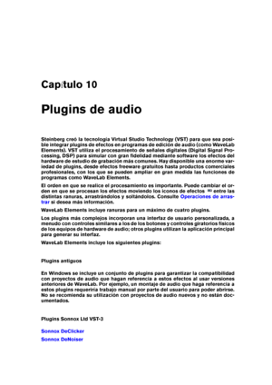 Page 163Cap tulo 10
Plugins de audio
Steinberg creó la tecnología Virtual Studio Technology (VST) para que sea posi-
ble integrar plugins de efectos en programas de edición de audio (como WaveLab
Elements). VST utiliza el procesamiento de señales digitales (Digital Signal Pro-
cessing, DSP) para simular con gran ﬁdelidad mediante software los efectos del
hardware de estudio de grabación más comunes. Hay disponible una enorme var-
iedad de plugins, desde efectos freeware gratuitos hasta productos comerciales...