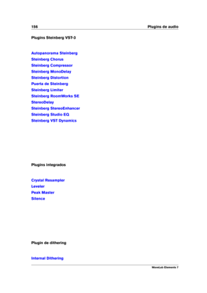 Page 164156 Plugins de audio
Plugins Steinberg VST-3
Autopanorama Steinberg
Steinberg Chorus
Steinberg Compressor
Steinberg MonoDelay
Steinberg Distortion
Puerta de Steinberg
Steinberg Limiter
Steinberg RoomWorks SE
StereoDelay
Steinberg StereoEnhancer
Steinberg Studio EQ
Steinberg VST Dynamics
Plugins integrados
Crystal Resampler
Leveler
Peak Master
Silence
Plugin de dithering
Internal Dithering
WaveLab Elements 7 
