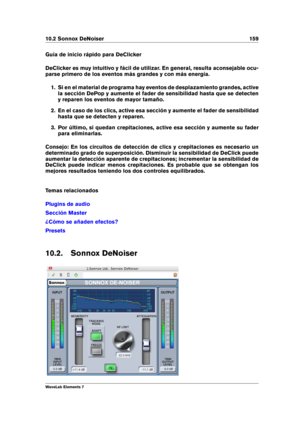 Page 16710.2 Sonnox DeNoiser 159
Guía de inicio rápido para DeClicker
DeClicker es muy intuitivo y fácil de utilizar. En general, resulta aconsejable ocu-
parse primero de los eventos más grandes y con más energía.
1. Si en el material de programa hay eventos de desplazamiento grandes, active
la sección DePop y aumente el fader de sensibilidad hasta que se detecten
y reparen los eventos de mayor tamaño.
2. En el caso de los clics, active esa sección y aumente el fader de sensibilidad
hasta que se detecten y...