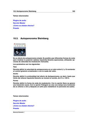 Page 17110.3 Autopanorama Steinberg 163
Temas relacionados
Plugins de audio
Sección Master
¿Cómo se añaden efectos?
Presets
10.3. Autopanorama Steinberg
Es un efecto de autopanorama simple. Es posible usar diferentes formas de onda
para modular la posición estéreo izquierda-derecha (panorama), utilizando op-
ciones de velocidad de modulación manuales.
Los parámetros son los siguientes:
Tasa
Permite deﬁnir la velocidad de autopanorama en un valor entre 0,1 y 10 moviendo
el control giratorio arrastrando o con la...