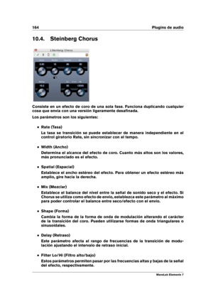 Page 172164 Plugins de audio
10.4. Steinberg Chorus
Consiste en un efecto de coro de una sola fase. Funciona duplicando cualquier
cosa que envía con una versión ligeramente desaﬁnada.
Los parámetros son los siguientes:
Rate (Tasa)
La tasa se transición se puede establecer de manera independiente en el
control giratorio Rate, sin sincronizar con el tempo.
Width (Ancho)
Determina el alcance del efecto de coro. Cuanto más altos son los valores,
más pronunciado es el efecto.
Spatial (Espacial)
Establece el ancho...
