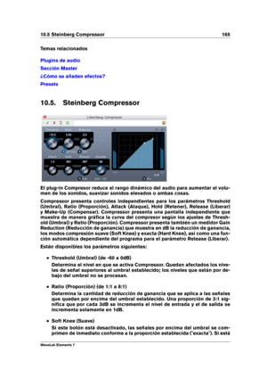 Page 17310.5 Steinberg Compressor 165
Temas relacionados
Plugins de audio
Sección Master
¿Cómo se añaden efectos?
Presets
10.5. Steinberg Compressor
El plug-in Compresor reduce el rango dinámico del audio para aumentar el volu-
men de los sonidos, suavizar sonidos elevados o ambas cosas.
Compressor presenta controles independientes para los parámetros Threshold
(Umbral), Ratio (Proporción), Attack (Ataque), Hold (Retener), Release (Liberar)
y Make-Up (Compensar). Compressor presenta una pantalla independiente...