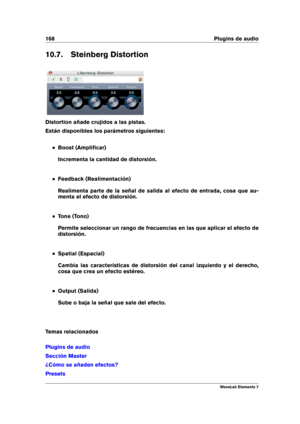 Page 176168 Plugins de audio
10.7. Steinberg Distortion
Distortion añade crujidos a las pistas.
Están disponibles los parámetros siguientes:
Boost (Ampliﬁcar)
Incrementa la cantidad de distorsión.
Feedback (Realimentación)
Realimenta parte de la señal de salida al efecto de entrada, cosa que au-
menta el efecto de distorsión.
Tone (Tono)
Permite seleccionar un rango de frecuencias en las que aplicar el efecto de
distorsión.
Spatial (Espacial)
Cambia las características de distorsión del canal izquierdo y el...