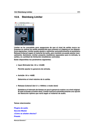 Page 17910.9 Steinberg Limiter 171
10.9. Steinberg Limiter
Limiter se ha concebido para asegurarse de que el nivel de salida nunca so-
brepase un umbral de salida establecido para prevenir el clipping en los disposi-
tivos siguientes. Limiter puede ajustar y optimizar automáticamente el parámetro
Release (Liberar) según el material de audio, pero también se puede ajustar man-
ualmente. Asimismo, Limiter presenta medidores separados para la entrada, la
salida y la cantidad de limitación (medidores centrales)....