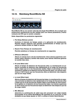 Page 180172 Plugins de audio
10.10. Steinberg RoomWorks SE
RoomWorks SE es una versión reducida del plugin RoomWorks. Es un plugin que
proporciona reverberación de alta calidad, pero con menos parámetros y menor
consumo de CPU que la versión completa.
Están disponibles los parámetros siguientes:
Pre-Delay (Retraso previo)
Controla el intervalo de tiempo previo a la aplicación de reverberación.
Permite simular espacios más grandes incrementando el tiempo que los
primeros reﬂejos tardan en llegar al oyente.
Reverb...