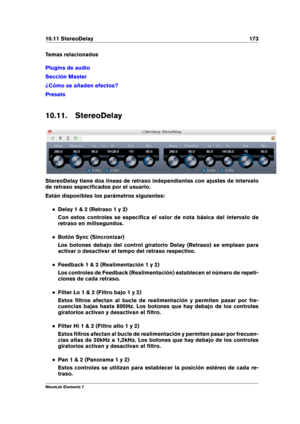 Page 18110.11 StereoDelay 173
Temas relacionados
Plugins de audio
Sección Master
¿Cómo se añaden efectos?
Presets
10.11. StereoDelay
StereoDelay tiene dos líneas de retraso independientes con ajustes de intervalo
de retraso especiﬁcados por el usuario.
Están disponibles los parámetros siguientes:
Delay 1 & 2 (Retraso 1 y 2)
Con estos controles se especiﬁca el valor de nota básica del intervalo de
retraso en milisegundos.
Botón Sync (Sincronizar)
Los botones debajo del control giratorio Delay (Retraso) se emplean...