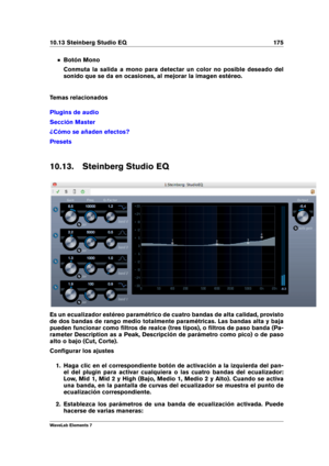 Page 18310.13 Steinberg Studio EQ 175
Botón Mono
Conmuta la salida a mono para detectar un color no posible deseado del
sonido que se da en ocasiones, al mejorar la imagen estéreo.
Temas relacionados
Plugins de audio
Sección Master
¿Cómo se añaden efectos?
Presets
10.13. Steinberg Studio EQ
Es un ecualizador estéreo paramétrico de cuatro bandas de alta calidad, provisto
de dos bandas de rango medio totalmente paramétricas. Las bandas alta y baja
pueden funcionar como ﬁltros de realce (tres tipos), o ﬁltros de...