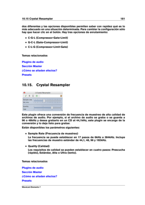 Page 18910.15 Crystal Resampler 181
dos diferentes y las opciones disponibles permiten saber con rapidez qué es lo
más adecuado en una situación determinada. Para cambiar la conﬁguración sólo
hay que hacer clic en el botón. Hay tres opciones de enrutamiento:
C-G-L (Compressor-Gate-Limit)
G-C-L (Gate-Compressor-Limit)
C-L-G (Compressor-Limit-Gate)
Temas relacionados
Plugins de audio
Sección Master
¿Cómo se añaden efectos?
Presets
10.15. Crystal Resampler
Este plugin ofrece una conversión de frecuencia de muestreo...