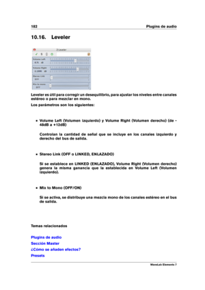 Page 190182 Plugins de audio
10.16. Leveler
Leveler es útil para corregir un desequilibrio, para ajustar los niveles entre canales
estéreo o para mezclar en mono.
Los parámetros son los siguientes:
Volume Left (Volumen izquierdo) y Volume Right (Volumen derecho) (de -
48dB a +12dB)
Controlan la cantidad de señal que se incluye en los canales izquierdo y
derecho del bus de salida.
Stereo Link (OFF o LINKED, ENLAZADO)
Si se establece en LINKED (ENLAZADO), Volume Right (Volumen derecho)
genera la misma ganancia que...