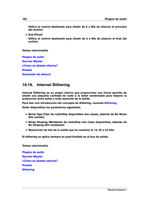 Page 192184 Plugins de audio
Utilice el control deslizante para añadir de 0 a 60s de silencio al principio
del archivo.
End (Final)
Utilice el control deslizante para añadir de 0 a 60s de silencio al ﬁnal del
archivo.
Temas relacionados
Plugins de audio
Sección Master
¿Cómo se añaden efectos?
Presets
Generador de silencio
10.19. Internal Dithering
Internal Dithering es un plugin interno que proporciona una forma sencilla de
añadir una pequeña cantidad de ruido a la señal renderizada para mejorar la
proporción...