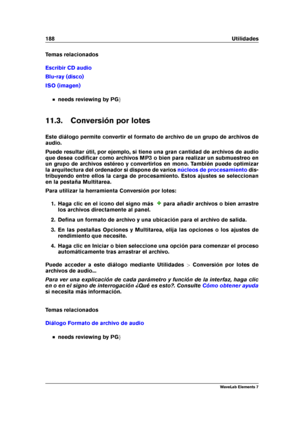 Page 196188 Utilidades
Temas relacionados
Escribir CD audio
Blu-ray (disco)
ISO (imagen)
needs reviewing by PG g
11.3. Conversión por lotes
Este diálogo permite convertir el formato de archivo de un grupo de archivos de
audio.
Puede resultar útil, por ejemplo, si tiene una gran cantidad de archivos de audio
que desea codiﬁcar como archivos MP3 o bien para realizar un submuestreo en
un grupo de archivos estéreo y convertirlos en mono. También puede optimizar
la arquitectura del ordenador si dispone de varios...