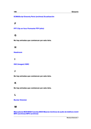 Page 204196 Glosario
ECMAScript Ensoniq Paris (archivos) Ecualización
F
FFT Clip en foco Formante FTP (sitio)
G
No hay entradas que comiencen por esta letra.
H
Headroom
I
ISO (imagen) ISRC
J
No hay entradas que comiencen por esta letra.
K
No hay entradas que comiencen por esta letra.
L
Bucles Volumen
M
Marcadores MCN MIDI Canales MIDI Mezclar Archivos de audio de teléfono móvil
MP2 (archivos) MP3 (archivos)
WaveLab Elements 7 
