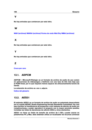 Page 206198 Glosario
V
No hay entradas que comiencen por esta letra.
W
WAV (archivos) WAV64 (archivos) Forma de onda Wet/Dry WMA (archivos)
X
No hay entradas que comiencen por esta letra.
Y
No hay entradas que comiencen por esta letra.
Z
Cruce por cero
13.1. ADPCM
ADPCM – Microsoft/Dialogic es un formato de archivo de audio de uso común
en aplicaciones de videojuegos y telefonía con una tasa de bits más baja que
el PCM lineal, por lo que requiere menos espacio de almacenamiento/ancho de
banda.
La extensión de...