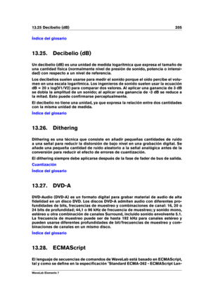 Page 21313.25 Decibelio (dB) 205
Índice del glosario
13.25. Decibelio (dB)
Un decibelio (dB) es una unidad de medida logarítmica que expresa el tamaño de
una cantidad física (normalmente nivel de presión de sonido, potencia o intensi-
dad) con respecto a un nivel de referencia.
Los decibelios suelen usarse para medir el sonido porque el oído percibe el volu-
men en una escala logarítmica. Los ingenieros de sonido suelen usar la ecuación
dB = 20 x log(V1/V2) para comparar dos valores. Al aplicar una ganancia de 3...