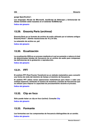 Page 214206 Glosario
guage Speciﬁcation".
Los lenguajes JScript de Microsoft, JavaScript de Netscape y Actionscript de
Adobe también están basados en el estándar ECMAScript.
Índice del glosario
13.29. Ensoniq Paris (archivos)
Ensoniq Paris es un formato de archivo de audio utilizado por el sistema antiguo
Ensoniq Paris™. Admite resoluciones de 16 y 24 bits.
La extensión de archivo es .paf.
Índice del glosario
13.30. Ecualización
La ecualización (EQ) es un proceso mediante el cual se aumenta o reduce el...