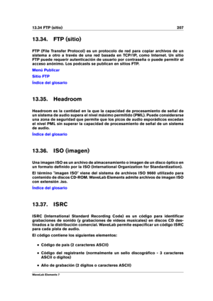 Page 21513.34 FTP (sitio) 207
13.34. FTP (sitio)
FTP (File Transfer Protocol) es un protocolo de red para copiar archivos de un
sistema a otro a través de una red basada en TCP/IP, como Internet. Un sitio
FTP puede requerir autenticación de usuario por contraseña o puede permitir el
acceso anónimo. Los podcasts se publican en sitios FTP.
Menú Publicar
Sitio FTP
Índice del glosario
13.35. Headroom
Headroom es la cantidad en la que la capacidad de procesamiento de señal de
un sistema de audio supera el nivel...