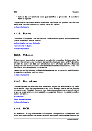 Page 216208 Glosario
Número de serie (número único que identiﬁca la grabación - 5 caracteres
ASCII o dígitos).
Los grupos de caracteres suelen mostrarse separados por guiones para facilitar
su lectura, pero los guiones no forman parte del código.
Índice del glosario
13.38. Bucles
Los bucles o loops son clips de audio de corta duración que se utilizan para crear
ritmos o patrones que se repiten.
Uniformizador de tono de bucle
Herramienta de bucles
Índice del glosario
13.39. Volumen
El volumen es una medida...