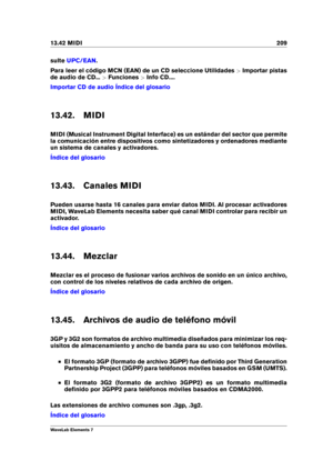 Page 21713.42 MIDI 209
sulte UPC/EAN .
Para leer el código MCN (EAN) de un CD seleccione Utilidades >Importar pistas
de audio de CD... >Funciones >Info CD....
Importar CD de audio Índice del glosario
13.42. MIDI
MIDI (Musical Instrument Digital Interface) es un estándar del sector que permite
la comunicación entre dispositivos como sintetizadores y ordenadores mediante
un sistema de canales y activadores.
Índice del glosario
13.43. Canales MIDI
Pueden usarse hasta 16 canales para enviar datos MIDI. Al procesar...