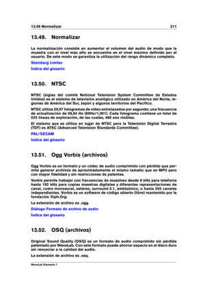 Page 21913.49 Normalizar 211
13.49. Normalizar
La normalización consiste en aumentar el volumen del audio de modo que la
muestra con el nivel más alto se encuentre en el nivel máximo deﬁnido por el
usuario. De este modo se garantiza la utilización del rango dinámico completo.
Steinberg Limiter
Índice del glosario
13.50. NTSC
NTSC (siglas del comité National Television System Committee de Estados
Unidos) es el sistema de televisión analógica utilizado en América del Norte, re-
giones de América del Sur, Japón y...