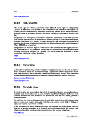 Page 220212 Glosario
Índice del glosario
13.53. PAL/SECAM
PAL es la sigla de "Phase Alternate Line"; SECAM es la sigla de "Séquentiel
Couleur À Mémoire". Son sistemas de codiﬁcación de televisión analógica uti-
lizados para la retransmisión televisiva en muchos países. NTSC es otro sistema
analógico que se utiliza en América del Norte y algunas regiones de América del
Sur.
En aplicaciones analógicas, el modo de vídeo PAL se conoce como "576i" (resolu-
ción vertical de 576 líneas de...