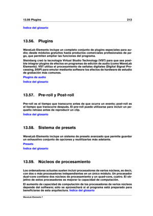 Page 22113.56 Plugins 213
Índice del glosario
13.56. Plugins
WaveLab Elements incluye un completo conjunto de plugins especiales para au-
dio; desde módulos gratuitos hasta productos comerciales profesionales de pa-
go, que permiten ampliar las funciones del programa.
Steinberg creó la tecnología Virtual Studio Technology (VST) para que sea posi-
ble integrar plugins de efectos en programas de edición de audio (como WaveLab
Elements). VST utiliza el procesamiento de señales digitales (Digital Signal Pro-...