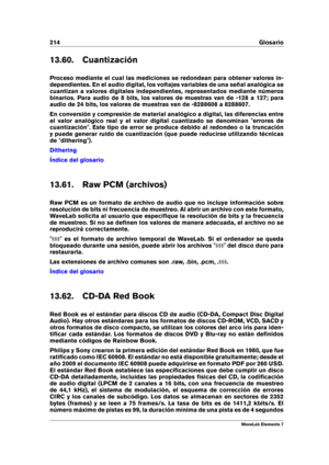 Page 222214 Glosario
13.60. Cuantización
Proceso mediante el cual las mediciones se redondean para obtener valores in-
dependientes. En el audio digital, los voltajes variables de una señal analógica se
cuantizan a valores digitales independientes, representados mediante números
binarios. Para audio de 8 bits, los valores de muestras van de -128 a 127; para
audio de 24 bits, los valores de muestras van de -8288608 a 8288607.
En conversión y compresión de material analógico a digital, las diferencias entre
el...